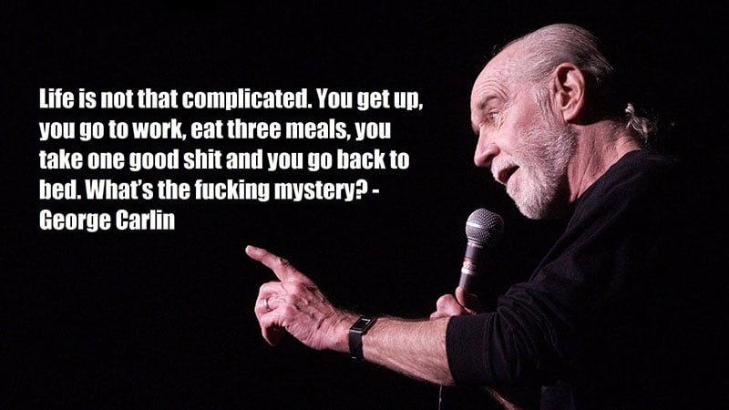 George Carlin saying 'life is not that complicated, you get up, go to work, eat three meals, take one good shit and you go back to bed. What's the fucking mystery?